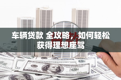 九原车辆贷款 全攻略，如何轻松获得理想座驾